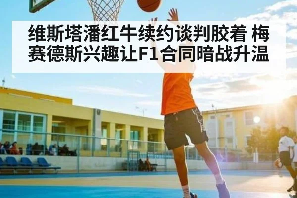 维斯塔潘红牛续约谈判胶着 梅赛德斯兴趣让F1合同暗战升温