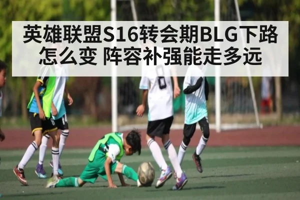 英雄联盟S16转会期BLG下路怎么变 阵容补强能走多远 - c7
