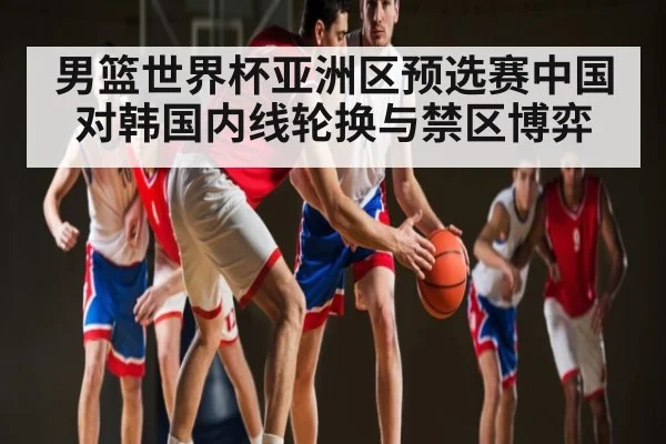 男篮世界杯亚洲区预选赛中国对韩国内线轮换与禁区博弈 - c7